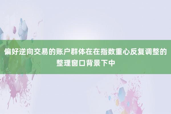 偏好逆向交易的账户群体在在指数重心反复调整的整理窗口背景下中
