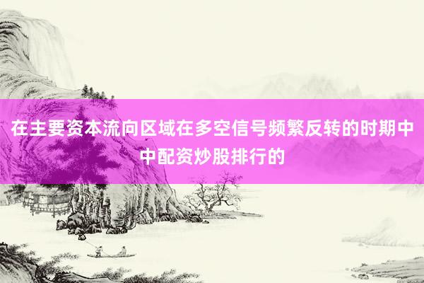 在主要资本流向区域在多空信号频繁反转的时期中中配资炒股排行的