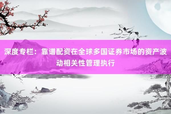 深度专栏：靠谱配资在全球多国证券市场的资产波动相关性管理执行