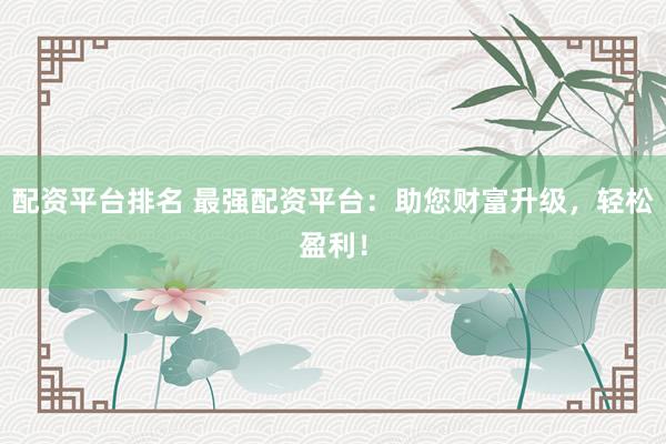 配资平台排名 最强配资平台：助您财富升级，轻松盈利！