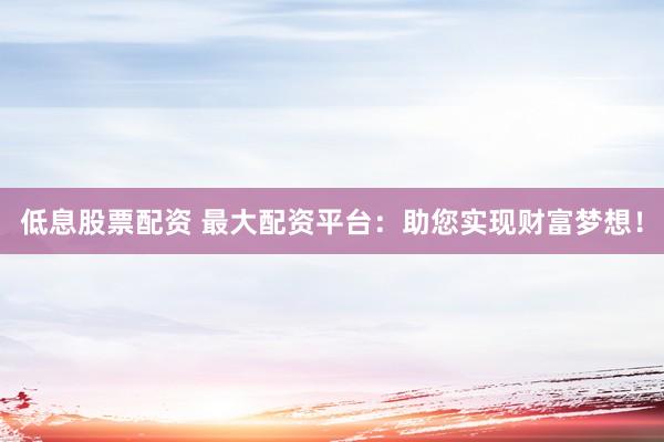 低息股票配资 最大配资平台：助您实现财富梦想！