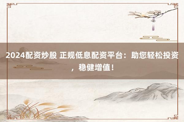2024配资炒股 正规低息配资平台：助您轻松投资，稳健增值！