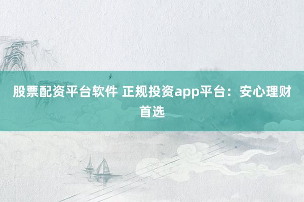 股票配资平台软件 正规投资app平台：安心理财首选