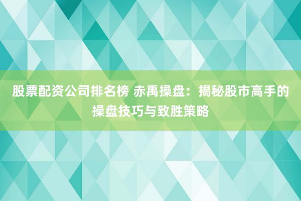 股票配资公司排名榜 赤禹操盘：揭秘股市高手的操盘技巧与致胜策略