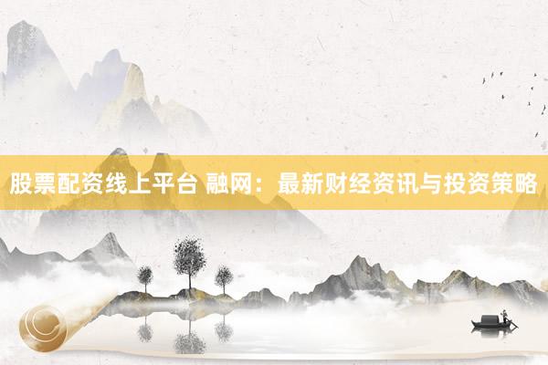 股票配资线上平台 融网：最新财经资讯与投资策略