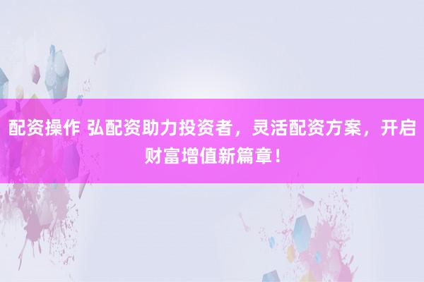 配资操作 弘配资助力投资者，灵活配资方案，开启财富增值新篇章！