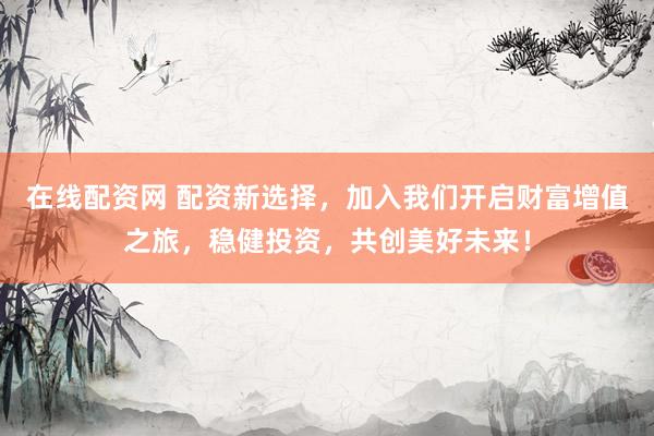 在线配资网 配资新选择，加入我们开启财富增值之旅，稳健投资，共创美好未来！