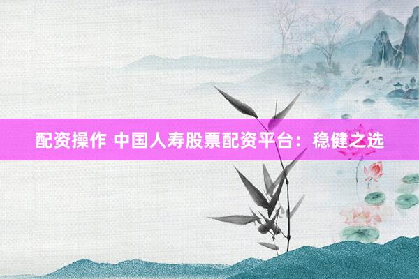 配资操作 中国人寿股票配资平台：稳健之选