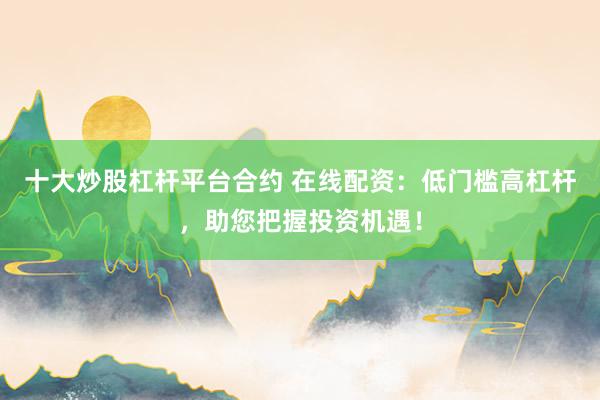 十大炒股杠杆平台合约 在线配资：低门槛高杠杆，助您把握投资机遇！