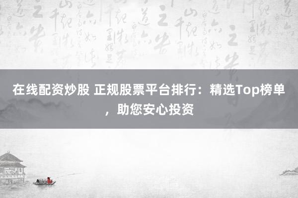 在线配资炒股 正规股票平台排行：精选Top榜单，助您安心投资