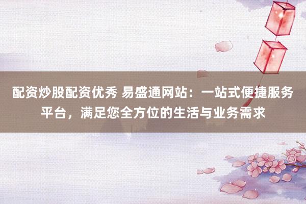 配资炒股配资优秀 易盛通网站：一站式便捷服务平台，满足您全方位的生活与业务需求