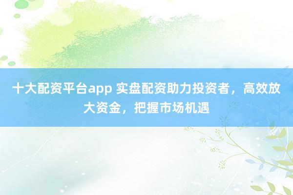 十大配资平台app 实盘配资助力投资者，高效放大资金，把握市场机遇
