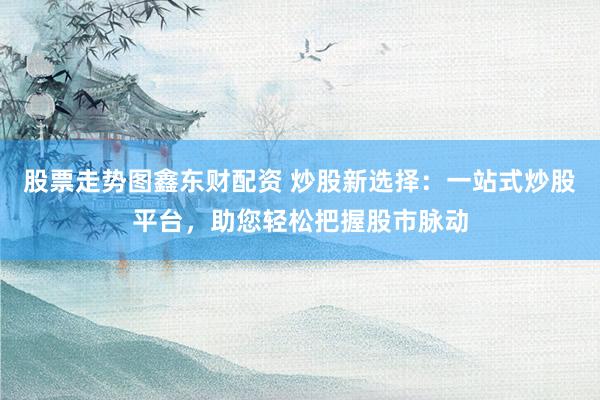股票走势图鑫东财配资 炒股新选择：一站式炒股平台，助您轻松把握股市脉动