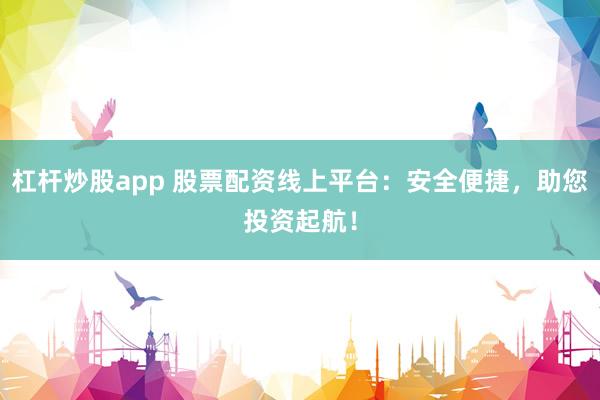 杠杆炒股app 股票配资线上平台：安全便捷，助您投资起航！