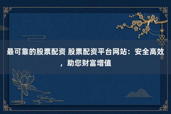 最可靠的股票配资 股票配资平台网站：安全高效，助您财富增值