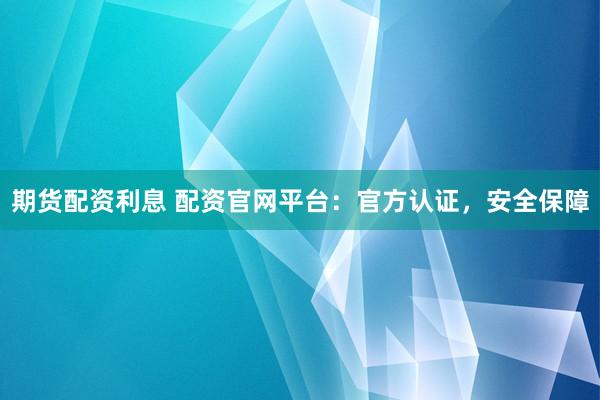 期货配资利息 配资官网平台：官方认证，安全保障