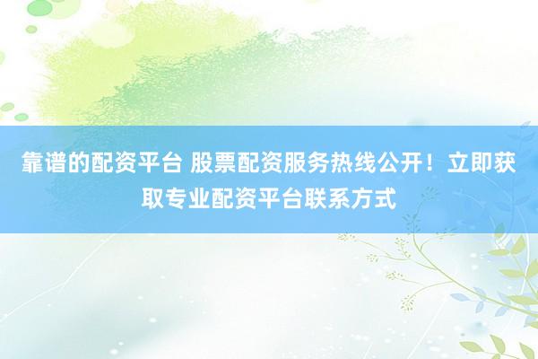 靠谱的配资平台 股票配资服务热线公开！立即获取专业配资平台联系方式