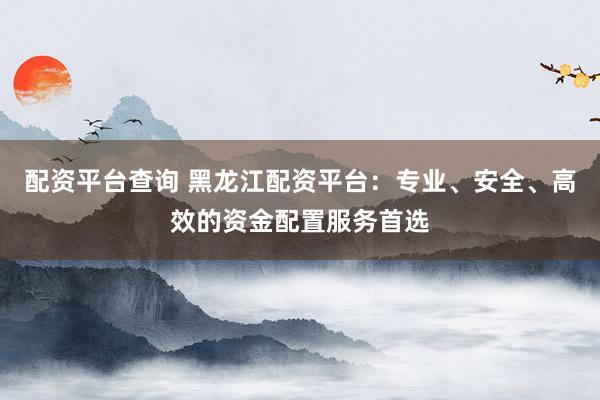 配资平台查询 黑龙江配资平台：专业、安全、高效的资金配置服务首选