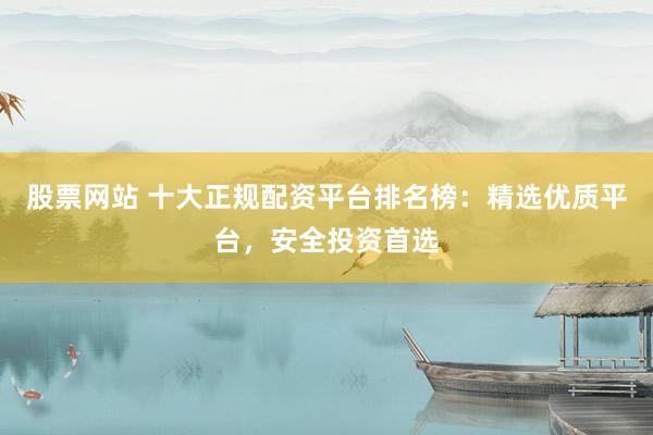股票网站 十大正规配资平台排名榜：精选优质平台，安全投资首选