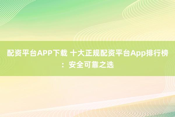 配资平台APP下载 十大正规配资平台App排行榜：安全可靠之选