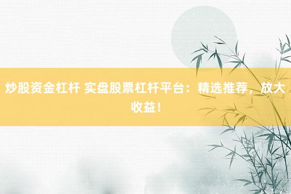炒股资金杠杆 实盘股票杠杆平台：精选推荐，放大收益！
