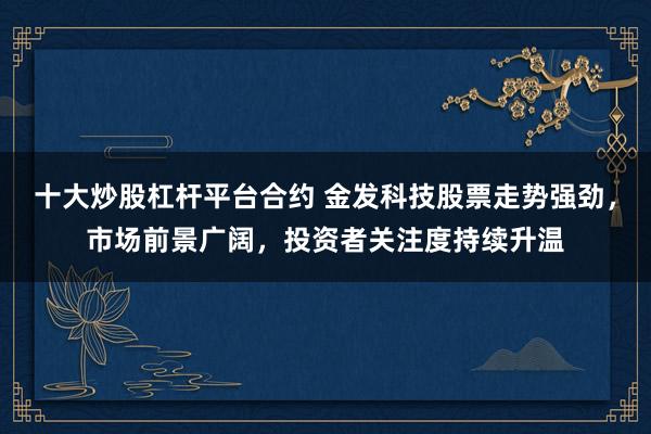 十大炒股杠杆平台合约 金发科技股票走势强劲，市场前景广阔，投资者关注度持续升温