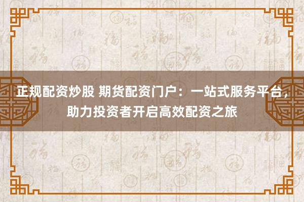 正规配资炒股 期货配资门户：一站式服务平台，助力投资者开启高效配资之旅