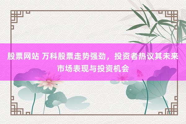 股票网站 万科股票走势强劲，投资者热议其未来市场表现与投资机会