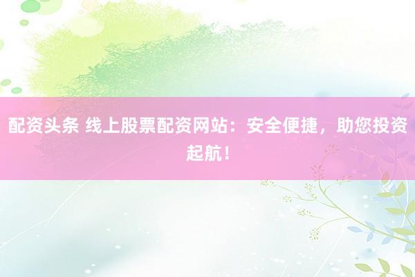 配资头条 线上股票配资网站：安全便捷，助您投资起航！