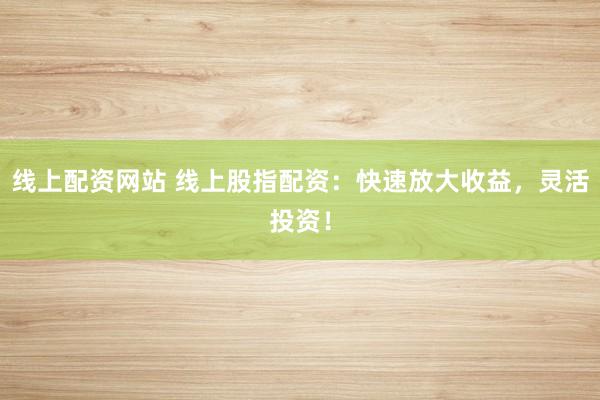 线上配资网站 线上股指配资：快速放大收益，灵活投资！