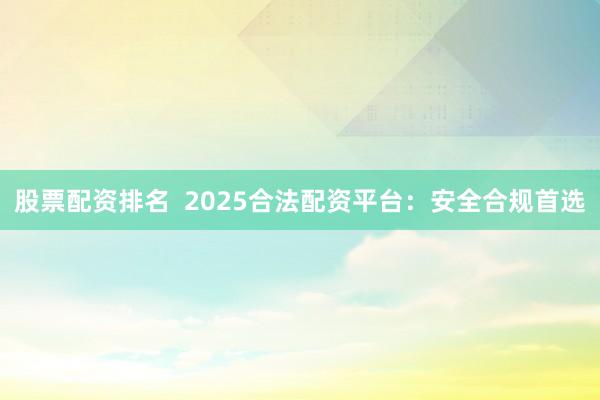 股票配资排名  2025合法配资平台：安全合规首选