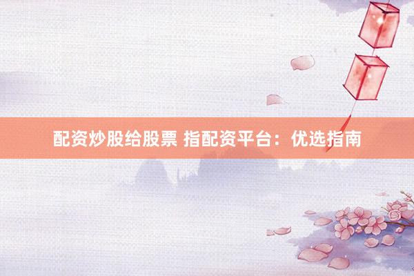 配资炒股给股票 指配资平台：优选指南