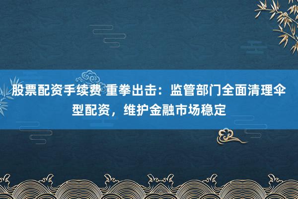 股票配资手续费 重拳出击：监管部门全面清理伞型配资，维护金融市场稳定
