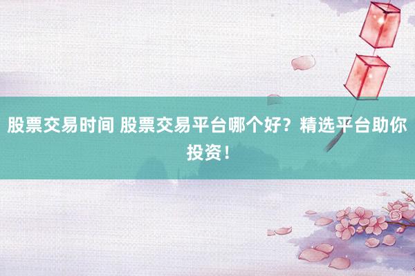 股票交易时间 股票交易平台哪个好？精选平台助你投资！