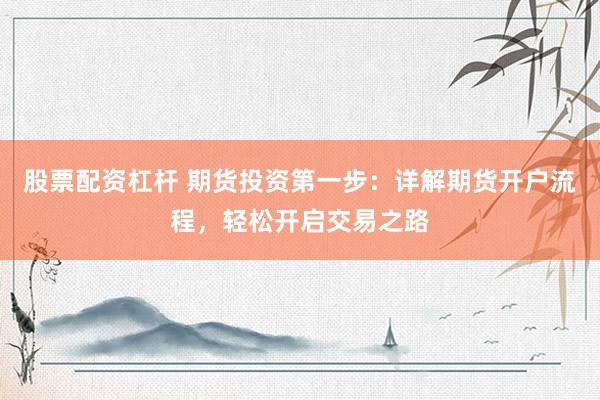 股票配资杠杆 期货投资第一步：详解期货开户流程，轻松开启交易之路