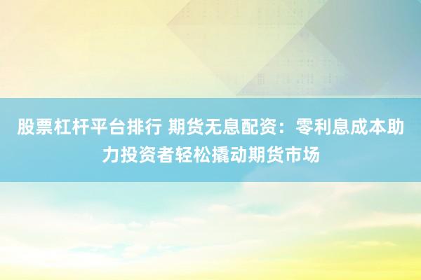 股票杠杆平台排行 期货无息配资：零利息成本助力投资者轻松撬动期货市场