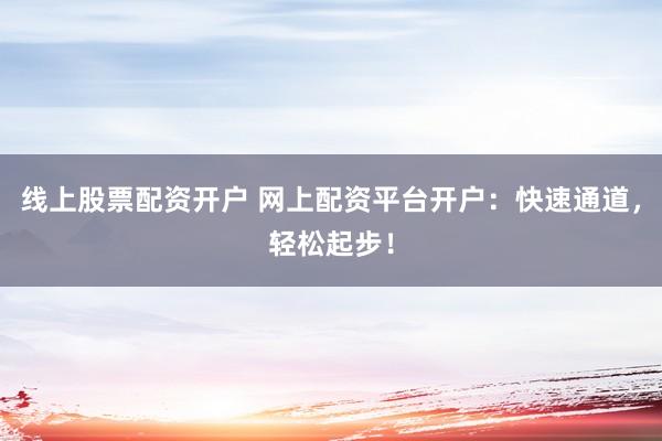 线上股票配资开户 网上配资平台开户：快速通道，轻松起步！