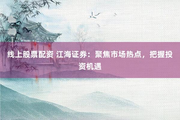 线上股票配资 江海证券：聚焦市场热点，把握投资机遇