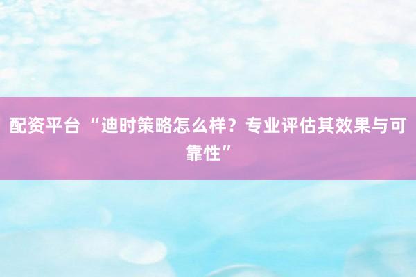 配资平台 “迪时策略怎么样？专业评估其效果与可靠性”