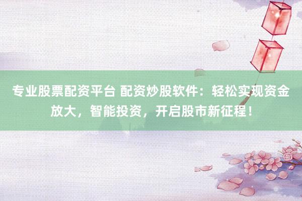 专业股票配资平台 配资炒股软件：轻松实现资金放大，智能投资，开启股市新征程！