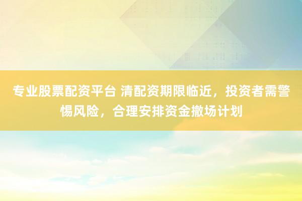 专业股票配资平台 清配资期限临近，投资者需警惕风险，合理安排资金撤场计划