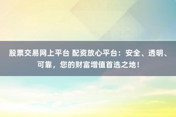 股票交易网上平台 配资放心平台：安全、透明、可靠，您的财富增值首选之地！