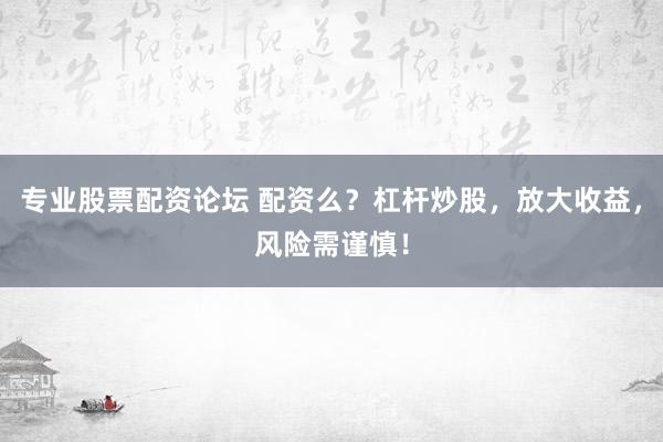 专业股票配资论坛 配资么？杠杆炒股，放大收益，风险需谨慎！