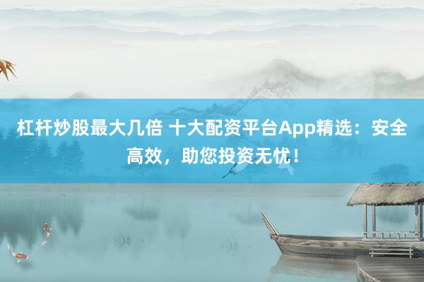 杠杆炒股最大几倍 十大配资平台App精选：安全高效，助您投资无忧！
