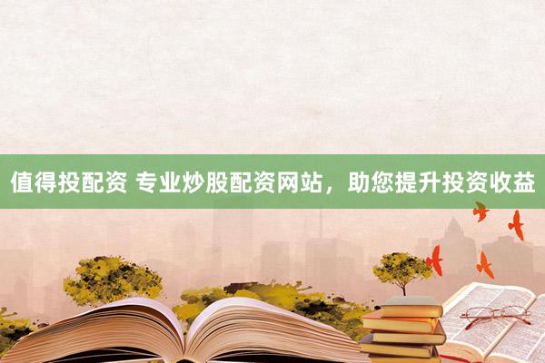 值得投配资 专业炒股配资网站，助您提升投资收益