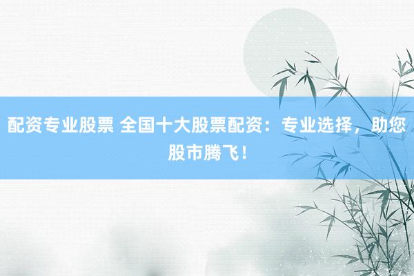 配资专业股票 全国十大股票配资：专业选择，助您股市腾飞！
