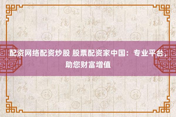 配资网络配资炒股 股票配资家中国：专业平台，助您财富增值