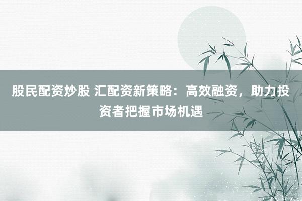 股民配资炒股 汇配资新策略：高效融资，助力投资者把握市场机遇