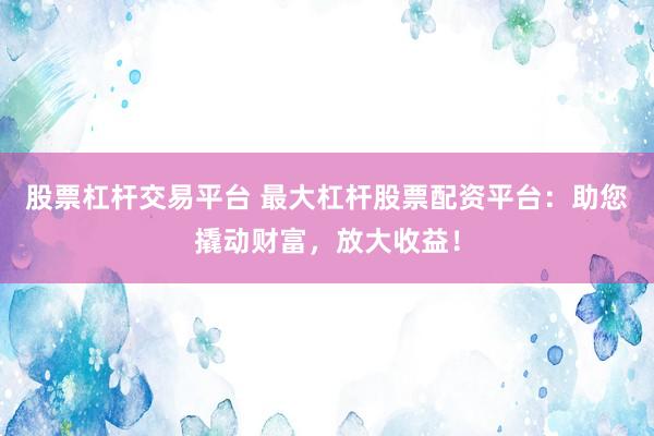 股票杠杆交易平台 最大杠杆股票配资平台：助您撬动财富，放大收益！