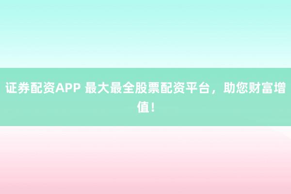 证券配资APP 最大最全股票配资平台，助您财富增值！